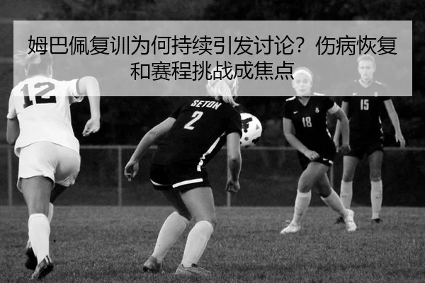 姆巴佩复训为何持续引发讨论？伤病恢复和赛程挑战成焦点